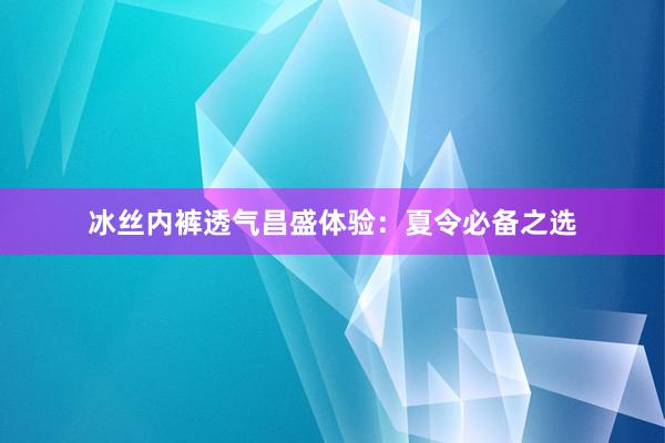 冰丝内裤透气昌盛体验：夏令必备之选